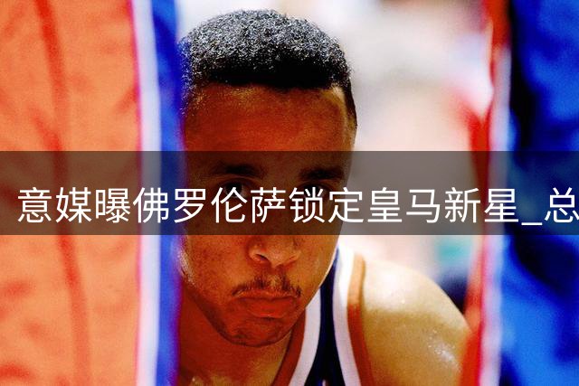 意媒曝佛罗伦萨锁定皇马新星 总监亲赴马德里洽谈租借事宜